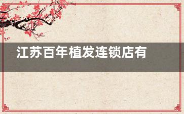 江苏百年植发连锁店有哪些？无锡/南京/常州/苏州/泰州五家连锁店地址|上班时间|预约方式文内齐全